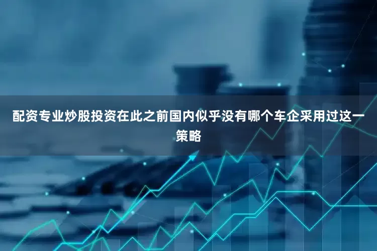 配资专业炒股投资在此之前国内似乎没有哪个车企采用过这一策略