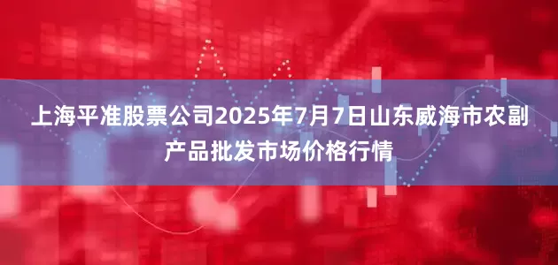上海平准股票公司2025年7月7日山东威海市农副产品批发市场价格行情