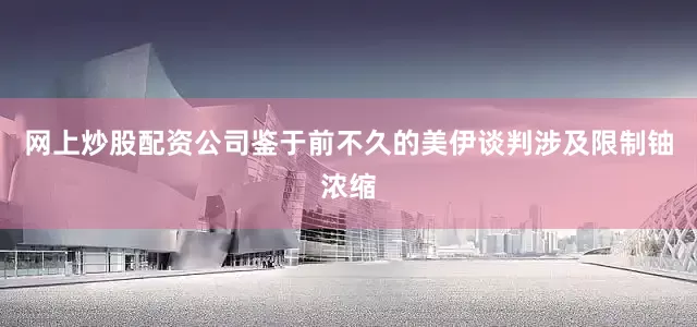 网上炒股配资公司鉴于前不久的美伊谈判涉及限制铀浓缩