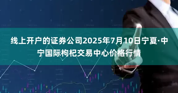 线上开户的证券公司2025年7月10日宁夏·中宁国际枸杞交易中心价格行情