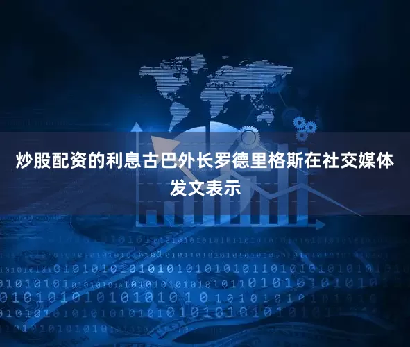 炒股配资的利息古巴外长罗德里格斯在社交媒体发文表示