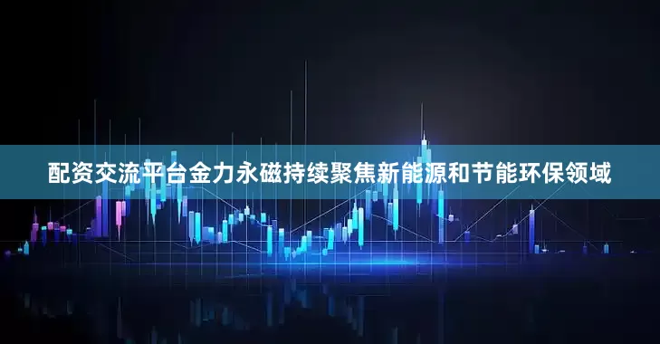 配资交流平台金力永磁持续聚焦新能源和节能环保领域