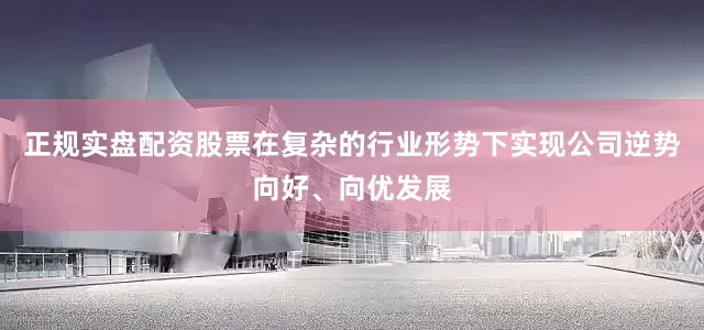 正规实盘配资股票在复杂的行业形势下实现公司逆势向好、向优发展
