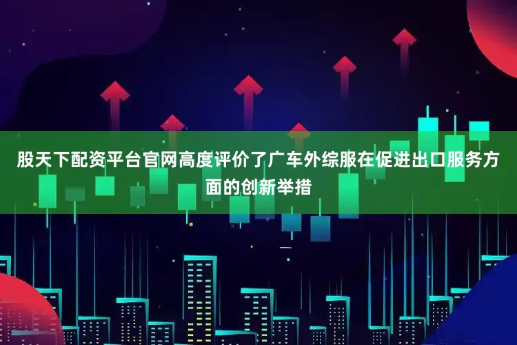 股天下配资平台官网高度评价了广车外综服在促进出口服务方面的创新举措