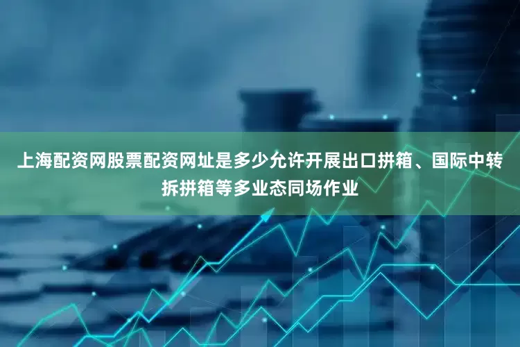 上海配资网股票配资网址是多少允许开展出口拼箱、国际中转拆拼箱等多业态同场作业
