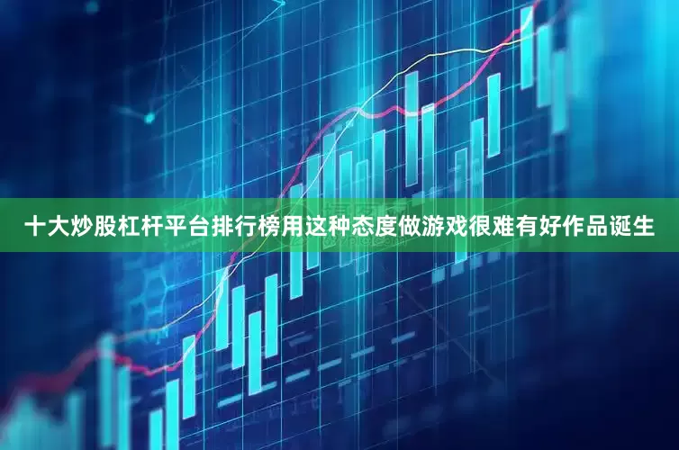 十大炒股杠杆平台排行榜用这种态度做游戏很难有好作品诞生