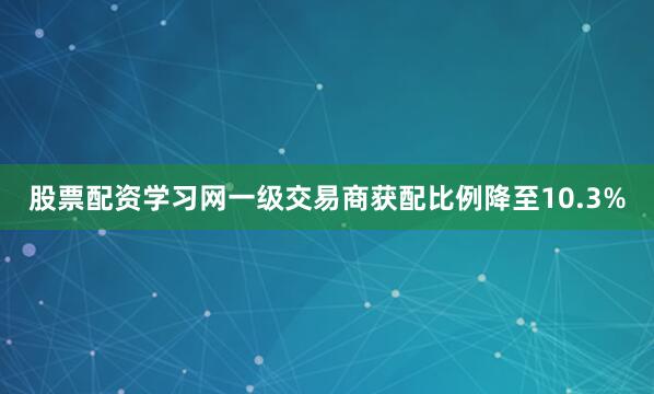 股票配资学习网一级交易商获配比例降至10.3%