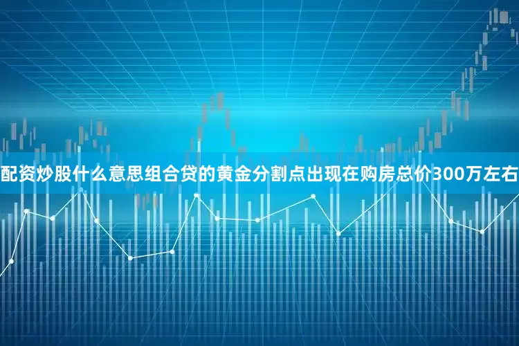 配资炒股什么意思组合贷的黄金分割点出现在购房总价300万左右
