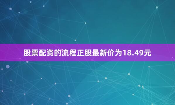 股票配资的流程正股最新价为18.49元