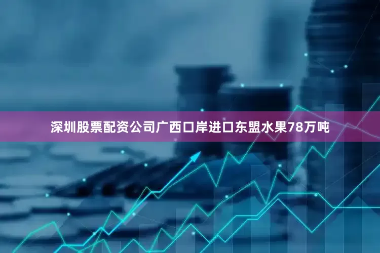 深圳股票配资公司广西口岸进口东盟水果78万吨