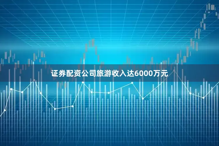 证券配资公司旅游收入达6000万元